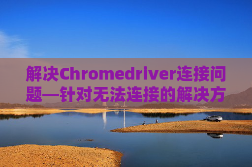 解决Chromedriver连接问题—针对无法连接的解决方案 解决Chromedriver连接问题—针对无法连接的解决方案